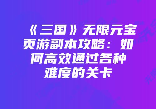 《三国》无限元宝页游副本攻略：如何高效通过各种难度的关卡