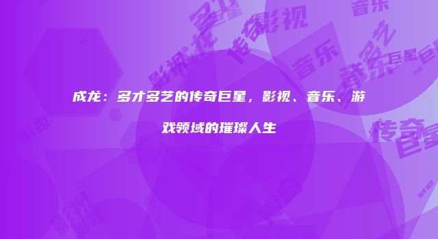 成龙：多才多艺的传奇巨星，影视、音乐、游戏领域的璀璨人生