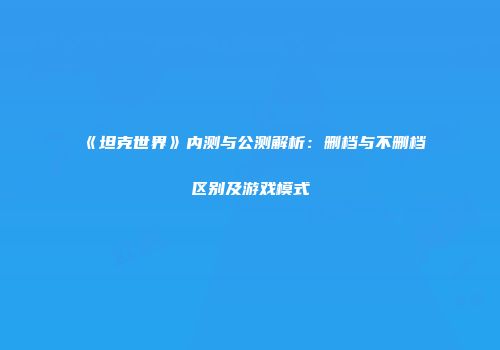 《坦克世界》内测与公测解析：删档与不删档区别及游戏模式