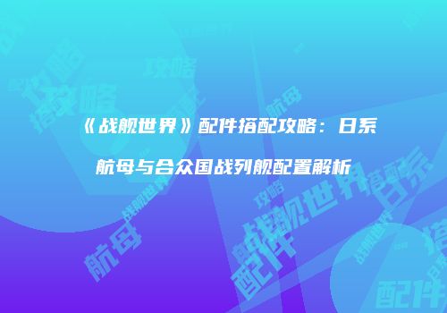 《战舰世界》配件搭配攻略：日系航母与合众国战列舰配置解析