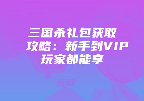 三国杀礼包获取攻略：新手到VIP玩家都能享