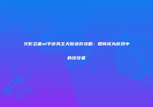 火影忍者ol手游风主天赋进阶攻略：如何成为游戏中的佼佼者