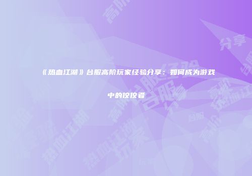 《热血江湖》台服高阶玩家经验分享：如何成为游戏中的佼佼者