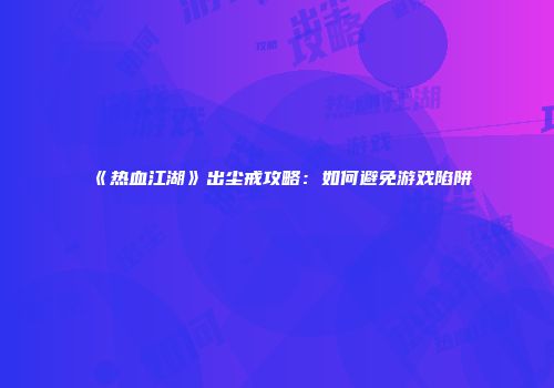 《热血江湖》出尘戒攻略：如何避免游戏陷阱