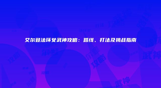 艾尔登法环女武神攻略：路线、打法及挑战指南