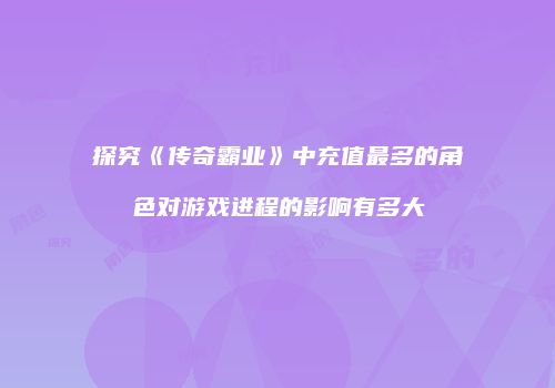 探究《传奇霸业》中充值最多的角色对游戏进程的影响有多大