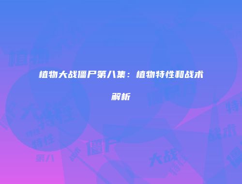 植物大战僵尸第八集：植物特性和战术解析