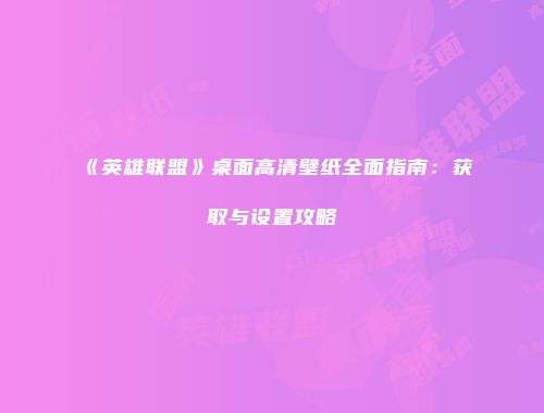 《英雄联盟》桌面高清壁纸全面指南：获取与设置攻略
