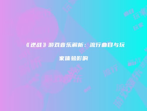 《逆战》游戏音乐解析：流行曲目与玩家体验影响