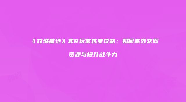 《攻城掠地》非R玩家炼宝攻略：如何高效获取资源与提升战斗力