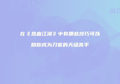 在《热血江湖》中有哪些技巧可以助你成为刀客的天级高手