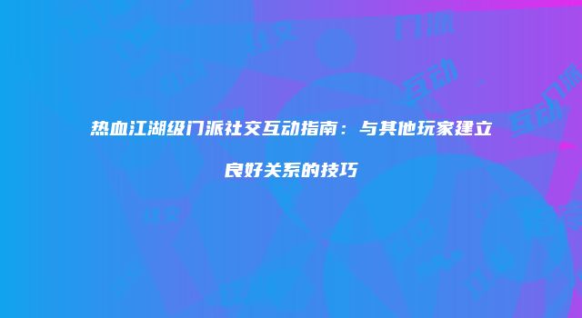 热血江湖级门派社交互动指南：与其他玩家建立良好关系的技巧