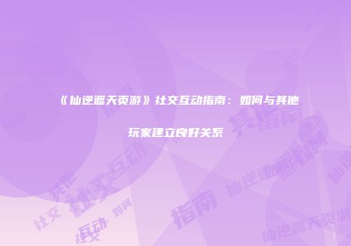 《仙逆遮天页游》社交互动指南：如何与其他玩家建立良好关系