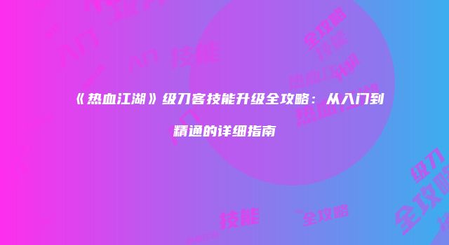 《热血江湖》级刀客技能升级全攻略：从入门到精通的详细指南