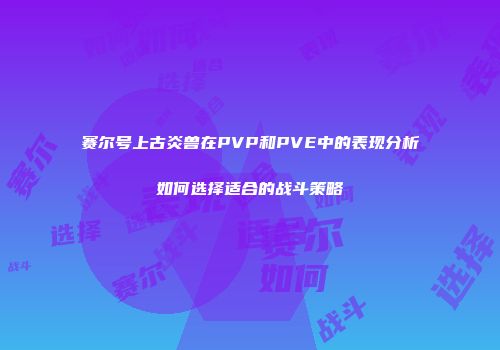 赛尔号上古炎兽在PVP和PVE中的表现分析如何选择适合的战斗策略