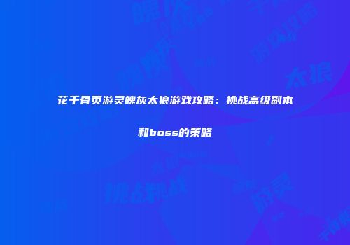 花千骨页游灵魄灰太狼游戏攻略：挑战高级副本和boss的策略
