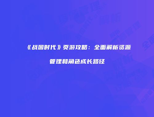 《战国时代》页游攻略：全面解析资源管理和角色成长路径