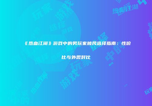 《热血江湖》游戏中的男玩家披风选择指南：性价比与外观对比
