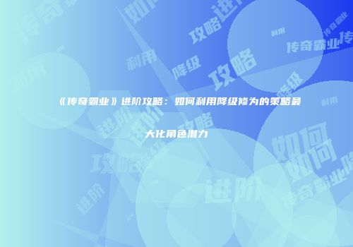 《传奇霸业》进阶攻略：如何利用降级修为的策略最大化角色潜力
