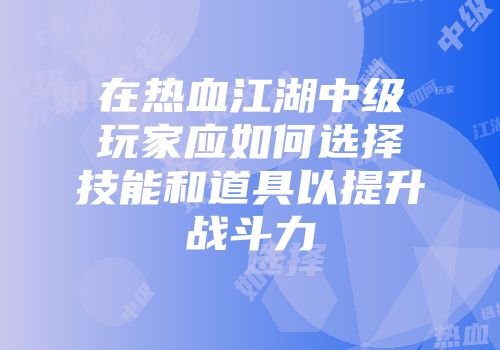 在热血江湖中级玩家应如何选择技能和道具以提升战斗力