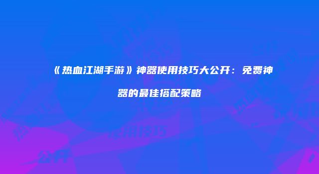 《热血江湖手游》神器使用技巧大公开：免费神器的最佳搭配策略