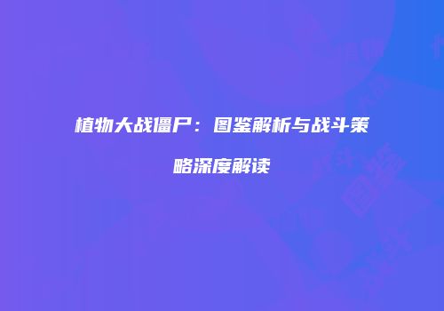 植物大战僵尸：图鉴解析与战斗策略深度解读