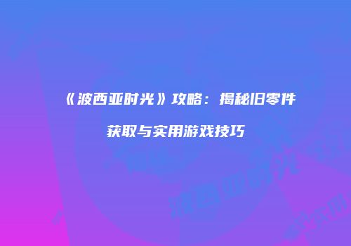 《波西亚时光》攻略：揭秘旧零件获取与实用游戏技巧