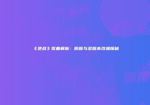 《逆战》歌曲解析：原版与多版本改编探秘