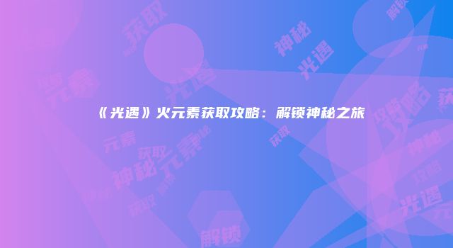 《光遇》火元素获取攻略：解锁神秘之旅