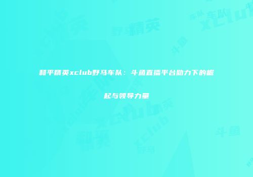 和平精英xclub野马车队：斗鱼直播平台助力下的崛起与领导力量