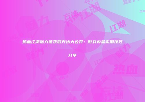 热血江湖魅力值获取方法大公开：游戏内最实用技巧分享