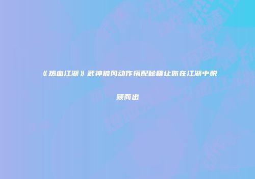 《热血江湖》武神披风动作搭配秘籍让你在江湖中脱颖而出