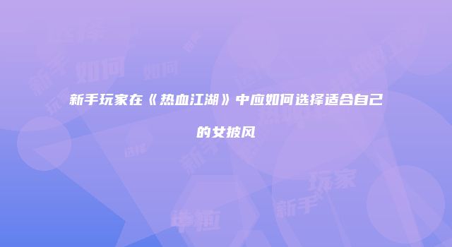 新手玩家在《热血江湖》中应如何选择适合自己的女披风