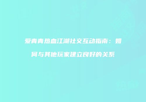 爱青青热血江湖社交互动指南：如何与其他玩家建立良好的关系