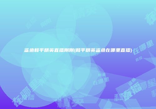鲨鱼和平精英直播刚刚(和平精英鲨鱼在哪里直播)