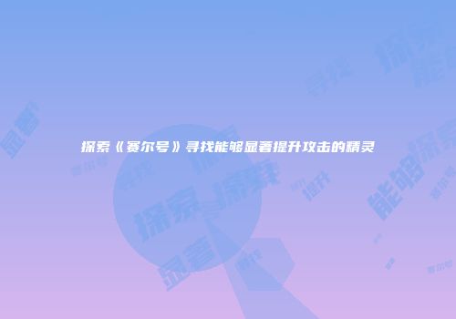 探索《赛尔号》寻找能够显著提升攻击的精灵