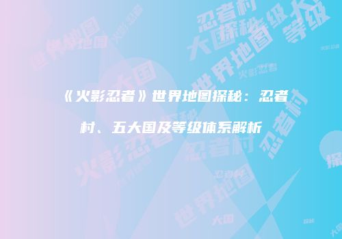 《火影忍者》世界地图探秘：忍者村、五大国及等级体系解析