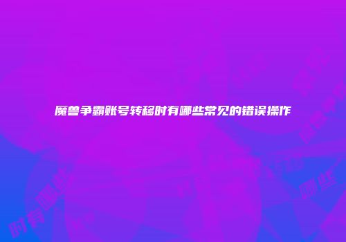 魔兽争霸账号转移时有哪些常见的错误操作