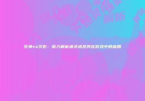 死神vs火影：深入解析通灵术及其在游戏中的应用