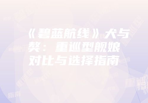 《碧蓝航线》犬与獒：重巡型舰娘对比与选择指南