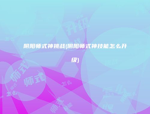 阴阳师式神挑战(阴阳师式神技能怎么升级)