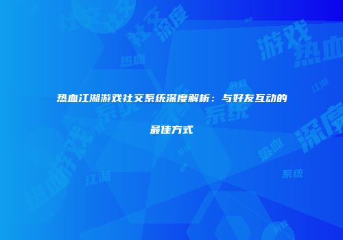 热血江湖游戏社交系统深度解析：与好友互动的最佳方式