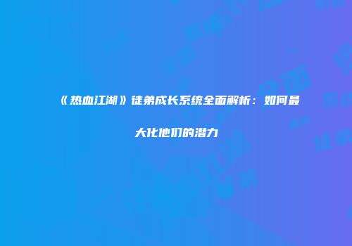 《热血江湖》徒弟成长系统全面解析：如何最大化他们的潜力