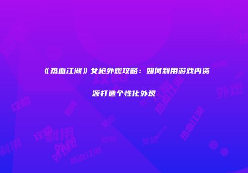 《热血江湖》女枪外观攻略：如何利用游戏内资源打造个性化外观