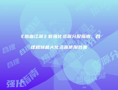 《热血江湖》官强化资源分配指南：合理规划最大化资源使用效果