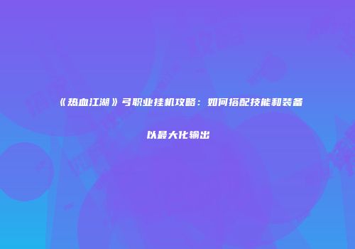 《热血江湖》弓职业挂机攻略:如何搭配技能和装备以最大化输出