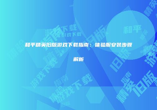 和平精英旧版游戏下载指南：体验服安装步骤解析