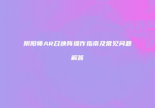 阴阳师AR召唤阵操作指南及常见问题解答