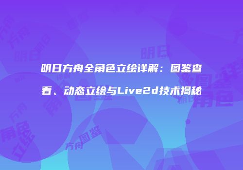 明日方舟全角色立绘详解：图鉴查看、动态立绘与Live2d技术揭秘