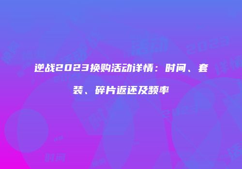 逆战2023换购活动详情：时间、套装、碎片返还及频率